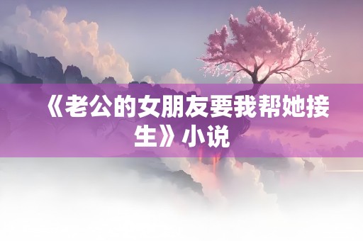 《老公的女朋友要我帮她接生》小说