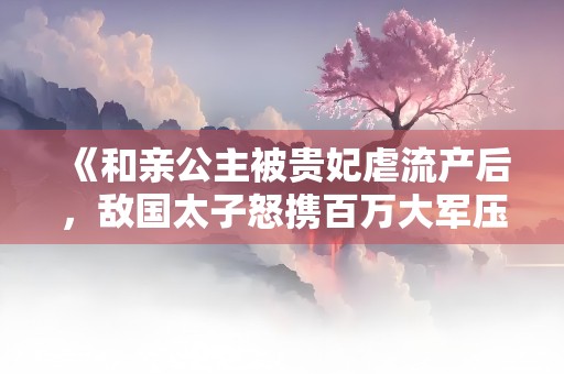 《和亲公主被贵妃虐流产后，敌国太子怒携百万大军压境》小说