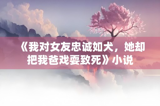 《我对女友忠诚如犬，她却把我爸戏耍致死》小说