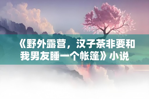 《野外露营，汉子茶非要和我男友睡一个帐篷》小说