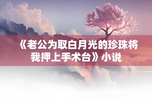 《老公为取白月光的珍珠将我押上手术台》小说