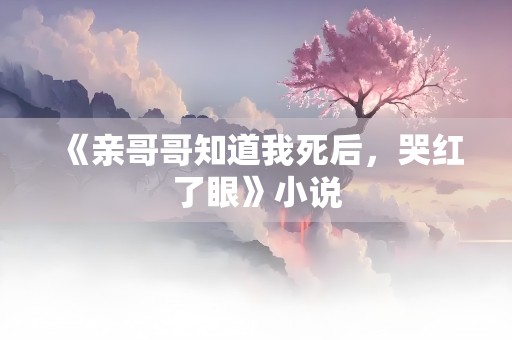 《亲哥哥知道我死后，哭红了眼》小说