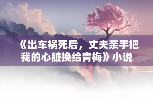 《出车祸死后，丈夫亲手把我的心脏换给青梅》小说