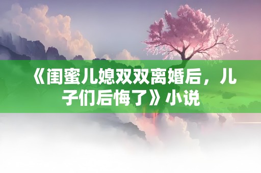 《闺蜜儿媳双双离婚后，儿子们后悔了》小说