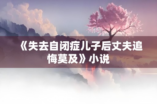 《失去自闭症儿子后丈夫追悔莫及》小说