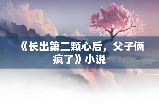 《长出第二颗心后，父子俩疯了》小说