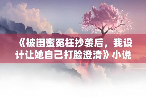 《被闺蜜冤枉抄袭后，我设计让她自己打脸澄清》小说