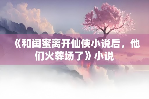 《和闺蜜离开仙侠小说后，他们火葬场了》小说