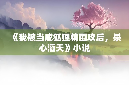 《我被当成狐狸精围攻后，杀心滔天》小说