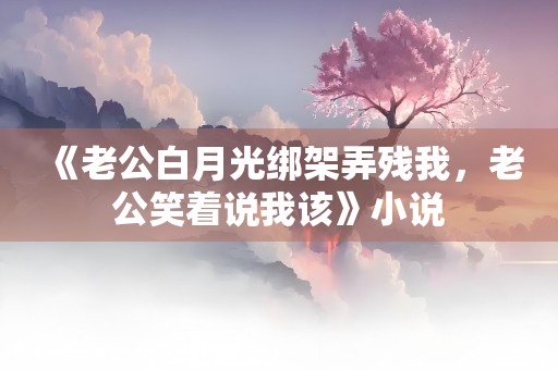 《老公白月光绑架弄残我，老公笑着说我该》小说