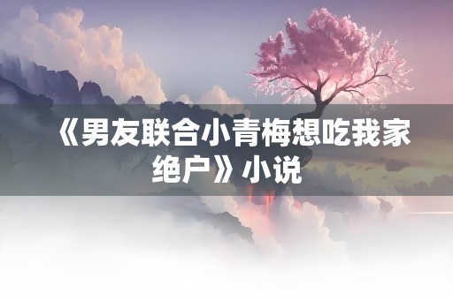 《男友联合小青梅想吃我家绝户》小说