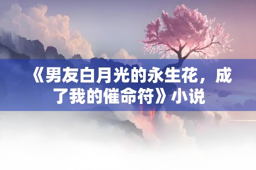 《男友白月光的永生花，成了我的催命符》小说