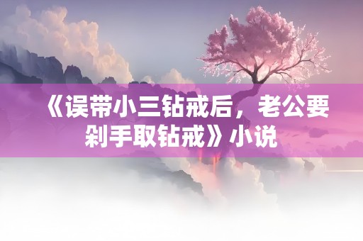 《误带小三钻戒后，老公要剁手取钻戒》小说