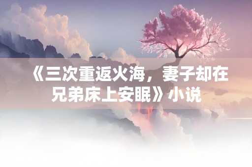 《三次重返火海，妻子却在兄弟床上安眠》小说