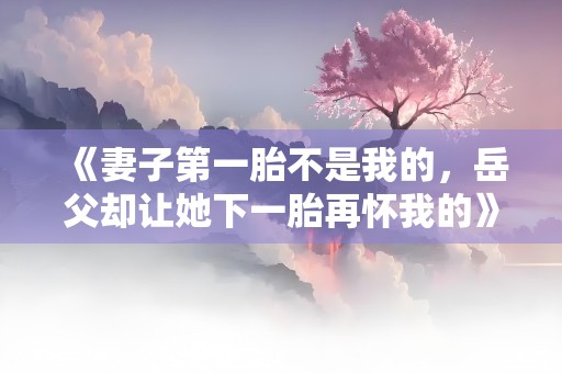 《妻子第一胎不是我的，岳父却让她下一胎再怀我的》小说