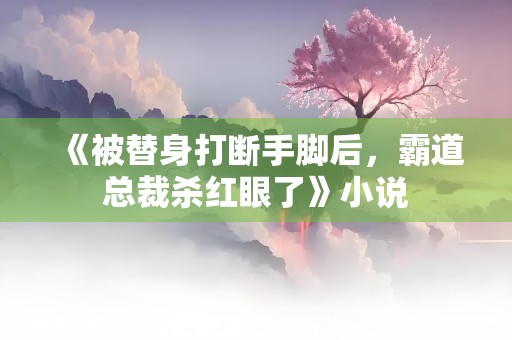 《被替身打断手脚后，霸道总裁杀红眼了》小说