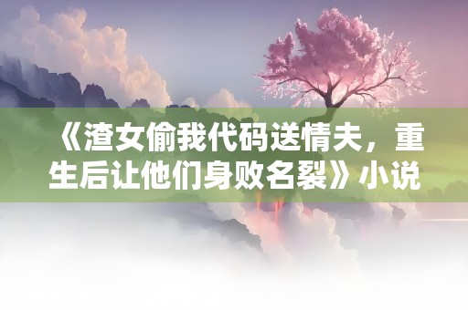 《渣女偷我代码送情夫，重生后让他们身败名裂》小说