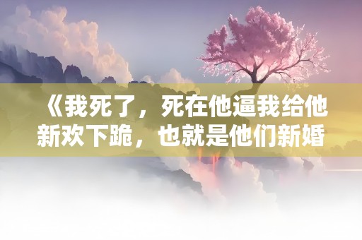 《我死了，死在他逼我给他新欢下跪，也就是他们新婚当夜……》小说