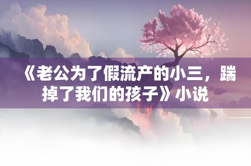 《老公为了假流产的小三，踹掉了我们的孩子》小说