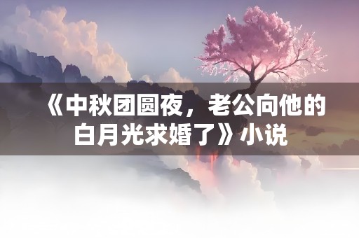 《中秋团圆夜，老公向他的白月光求婚了》小说