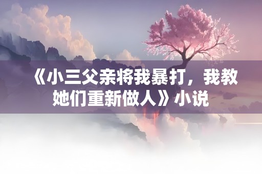 《小三父亲将我暴打，我教她们重新做人》小说