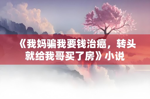 《我妈骗我要钱治癌，转头就给我哥买了房》小说