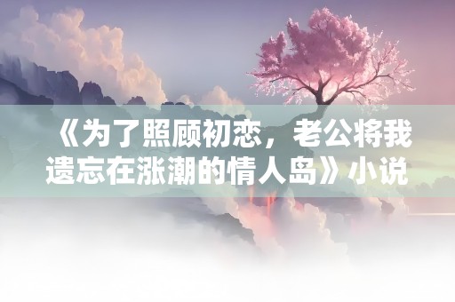 《为了照顾初恋，老公将我遗忘在涨潮的情人岛》小说