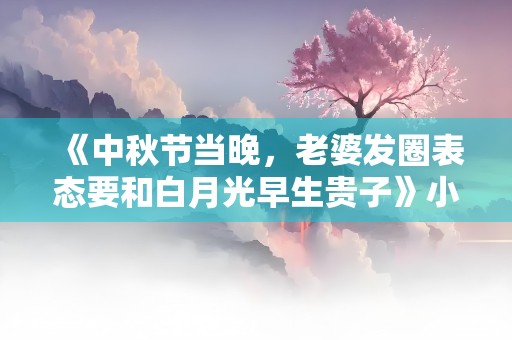 《中秋节当晚，老婆发圈表态要和白月光早生贵子》小说