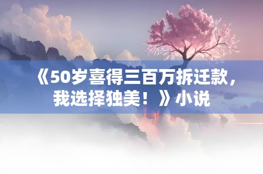 《50岁喜得三百万拆迁款，我选择独美！》小说