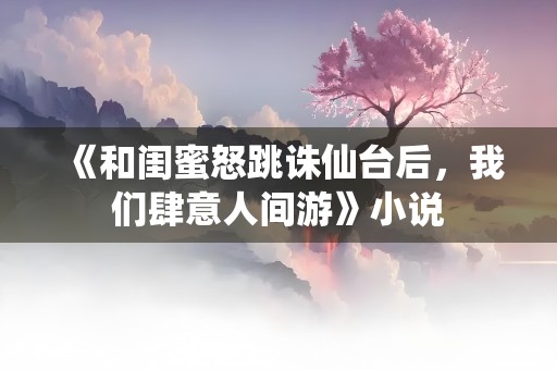 《和闺蜜怒跳诛仙台后，我们肆意人间游》小说