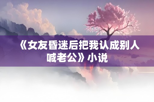 《女友昏迷后把我认成别人喊老公》小说