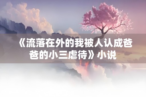 《流落在外的我被人认成爸爸的小三虐待》小说