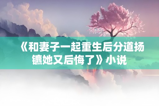 《和妻子一起重生后分道扬镳她又后悔了》小说