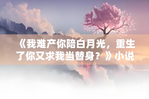 《我难产你陪白月光，重生了你又求我当替身？》小说