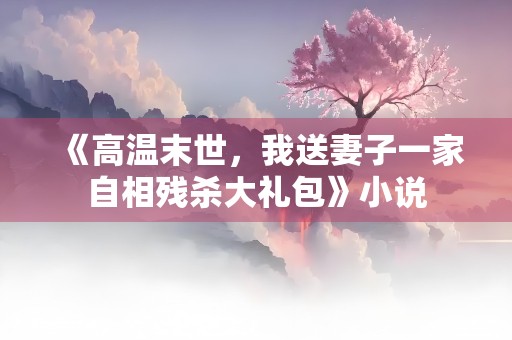 《高温末世，我送妻子一家自相残杀大礼包》小说