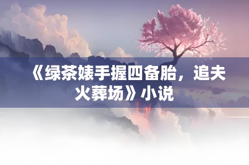 《绿茶婊手握四备胎，追夫火葬场》小说