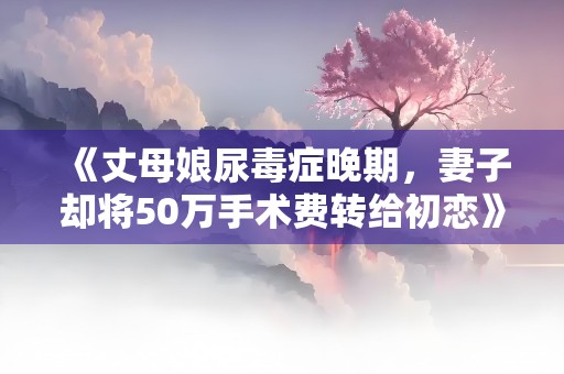 《丈母娘尿毒症晚期，妻子却将50万手术费转给初恋》小说