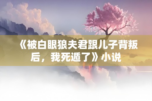 《被白眼狼夫君跟儿子背叛后，我死遁了》小说