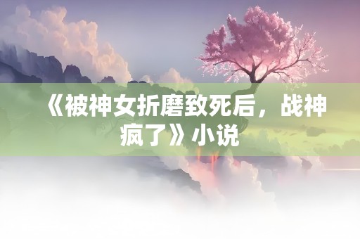 《被神女折磨致死后，战神疯了》小说