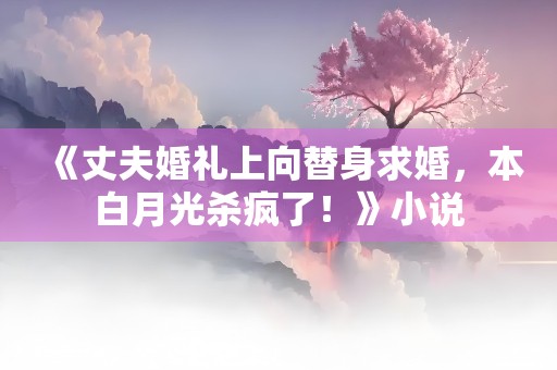 《丈夫婚礼上向替身求婚，本白月光杀疯了！》小说