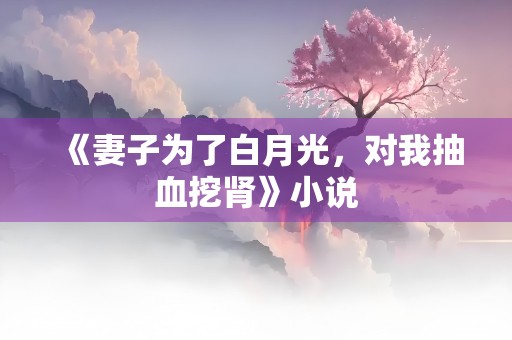 《妻子为了白月光，对我抽血挖肾》小说