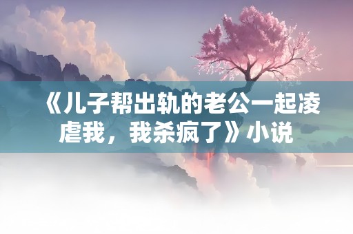 《儿子帮出轨的老公一起凌虐我，我杀疯了》小说