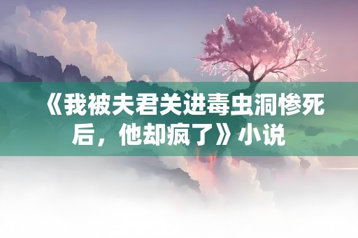 《我被夫君关进毒虫洞惨死后，他却疯了》小说