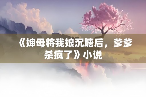 《婶母将我娘沉塘后，爹爹杀疯了》小说