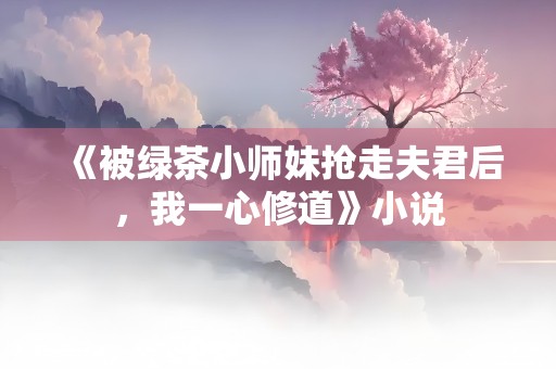 《被绿茶小师妹抢走夫君后，我一心修道》小说