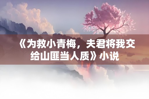 《为救小青梅，夫君将我交给山匪当人质》小说