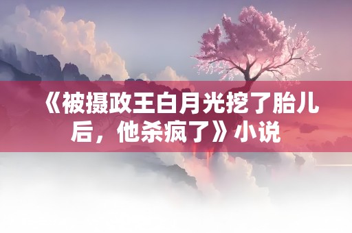 《被摄政王白月光挖了胎儿后，他杀疯了》小说