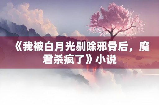 《我被白月光剔除邪骨后，魔君杀疯了》小说