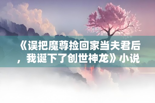 《误把魔尊捡回家当夫君后，我诞下了创世神龙》小说