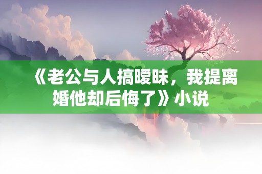 《老公与人搞暧昧，我提离婚他却后悔了》小说